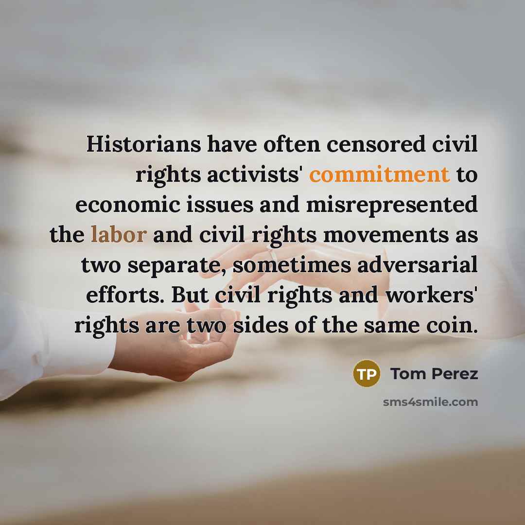 “Historians have often censored civil rights activists' commitment to economic issues and misrepresented the labor and civil rights movements as two separate, sometimes adversarial efforts. But civil rights and workers' rights are two sides of the same coin.” quote by Tom Perez