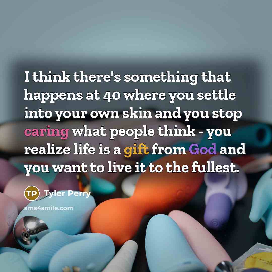 “I think there's something that happens at 40 where you settle into your own skin and you stop caring what people think - you realize life is a gift from God and you want to live it to the fullest.” quote by Tyler Perry