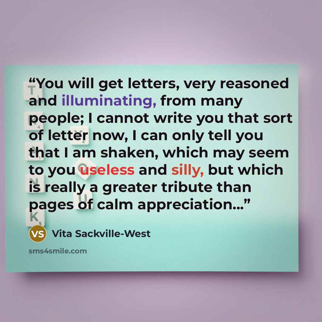 “You will get letters, very reasoned and illuminating, from many people; I cannot write you that sort of letter now, I can only tell you that I am shaken, which may seem to you useless and silly, but which is really a greater tribute than pages of calm appreciation...” quote by Vita Sackville-West