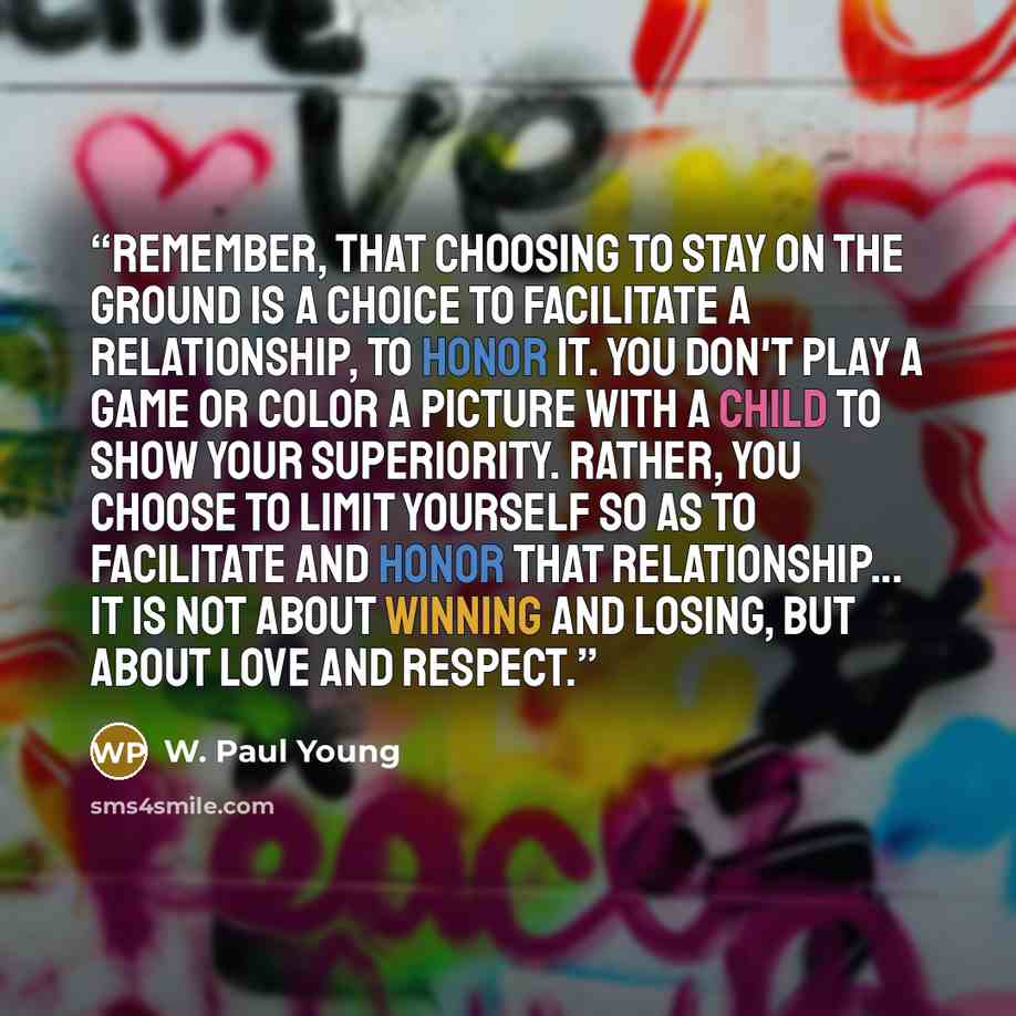 “Remember, that choosing to stay on the ground is a choice to facilitate a relationship, to honor it. You don't play a game or color a picture with a child to show your superiority. Rather, you choose to limit yourself so as to facilitate and honor that relationship... It is not about winning and…” quote by W. Paul Young