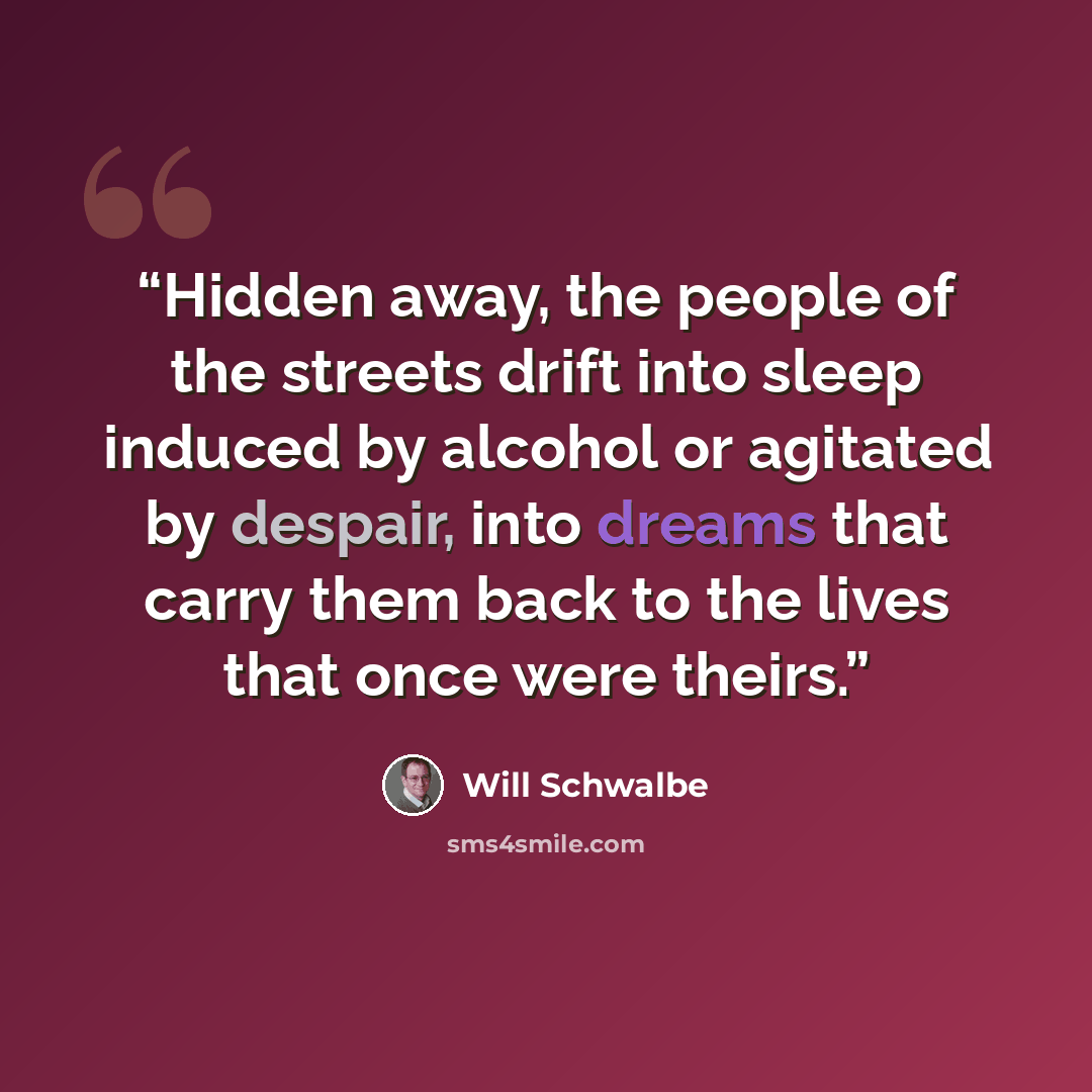 “Hidden away, the people of the streets drift into sleep induced by alcohol or agitated by despair, into dreams that carry them back to the lives that once were theirs.” quote by Will Schwalbe
