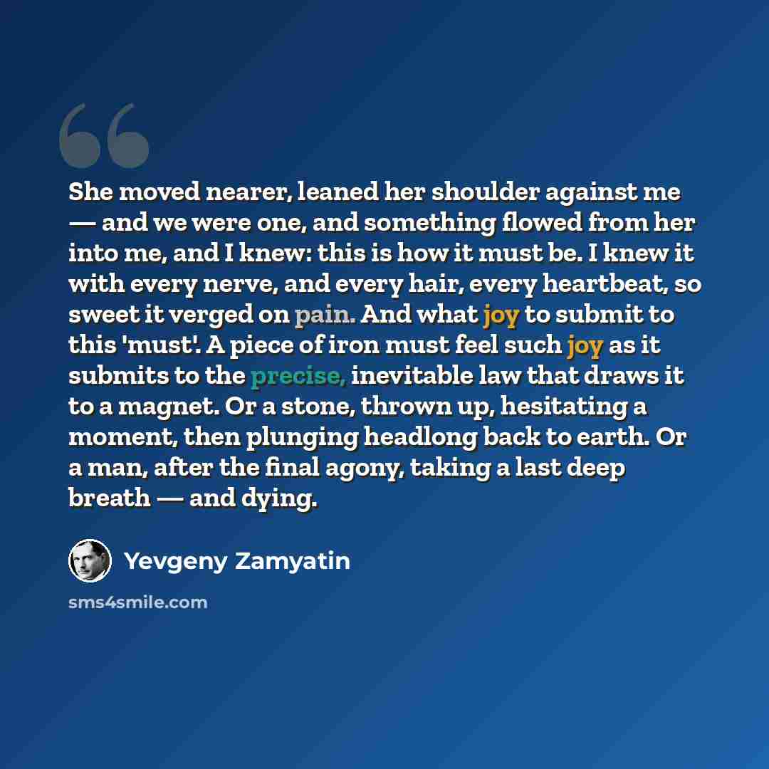 “She moved nearer, leaned her shoulder against me — and we were one, and something flowed from her into me, and I knew: this is how it must be. I knew it with every nerve, and every hair, every heartbeat, so sweet it verged on pain. And what joy to submit to this 'must'. A piece of iron must feel…” quote by Yevgeny Zamyatin