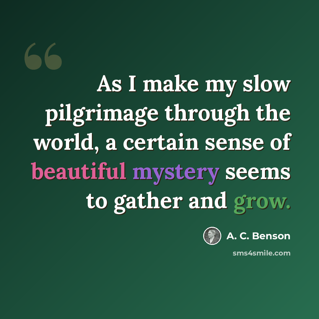 “As I make my slow pilgrimage through the world, a certain sense of beautiful mystery seems to gather and grow.” quote by A. C. Benson