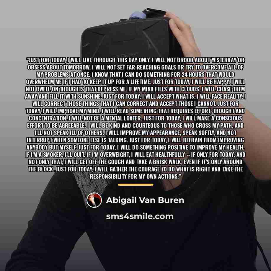 “JUST FOR TODAY, I will live through this day only. I will not brood about yesterday or obsess about tomorrow. I will not set far-reaching goals or try to overcome all of my problems at once. I know that I can do something for 24 hours that would overwhelm me if I had to keep it up for a lifetime…” quote by Abigail Van Buren