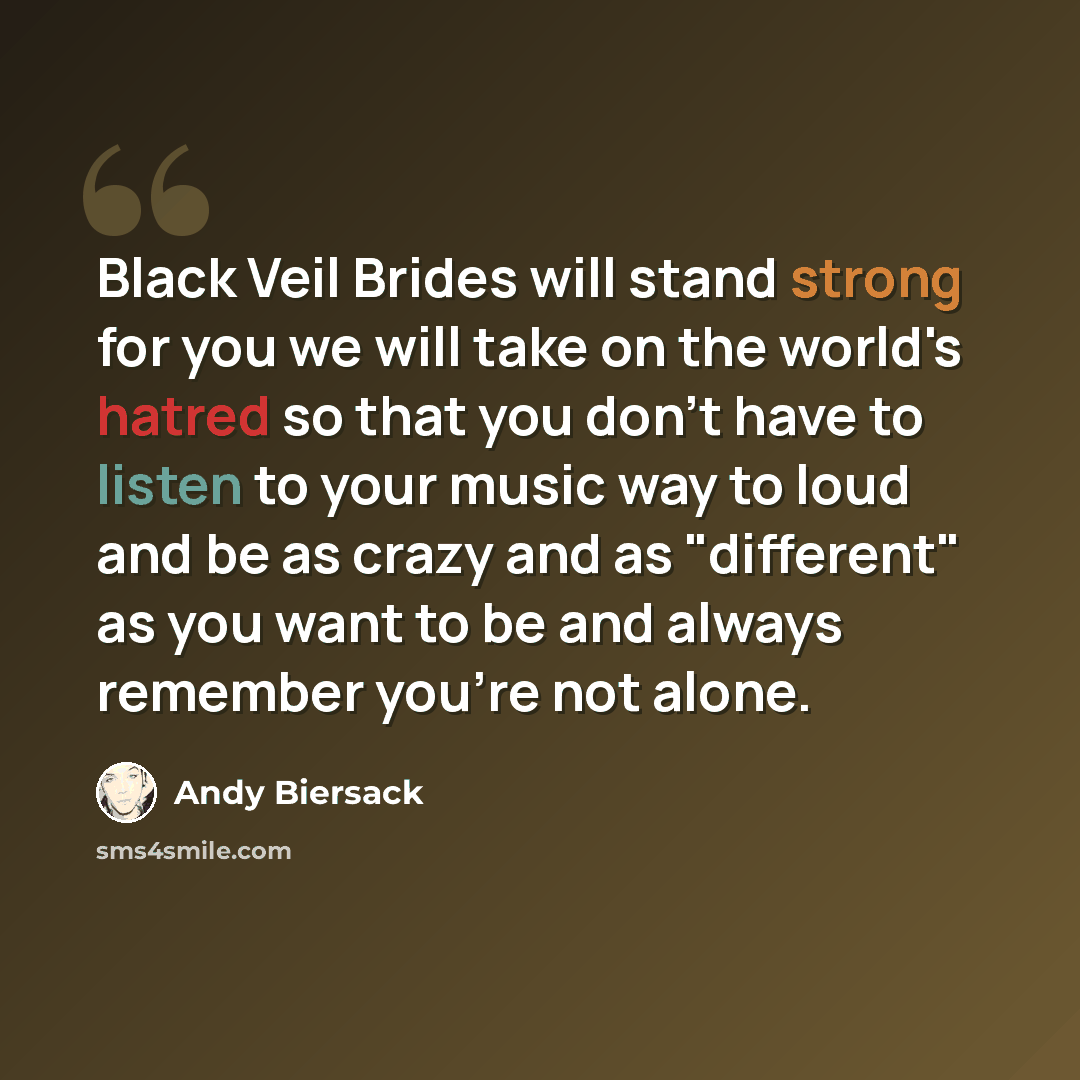 “Black Veil Brides will stand strong for you we will take on the world's hatred so that you don't have to listen to your music way to loud and be as crazy and as "different" as you want to be and always remember you're not alone.” quote by Andy Biersack