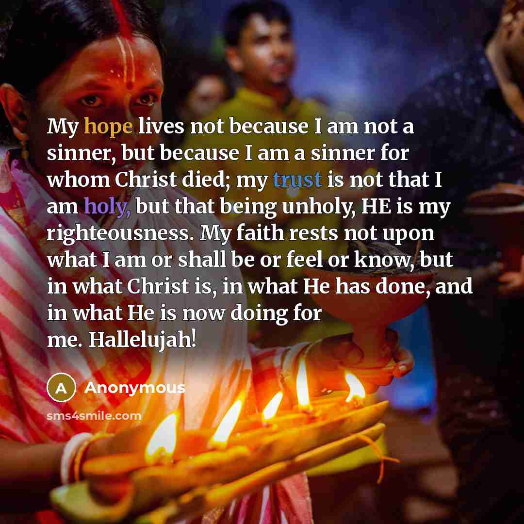 “My hope lives not because I am not a sinner, but because I am a sinner for whom Christ died; my trust is not that I am holy, but that being unholy, HE is my righteousness. My faith rests not upon what I am or shall be or feel or know, but in what Christ is, in what He has done, and in what He is…” quote by Anonymous