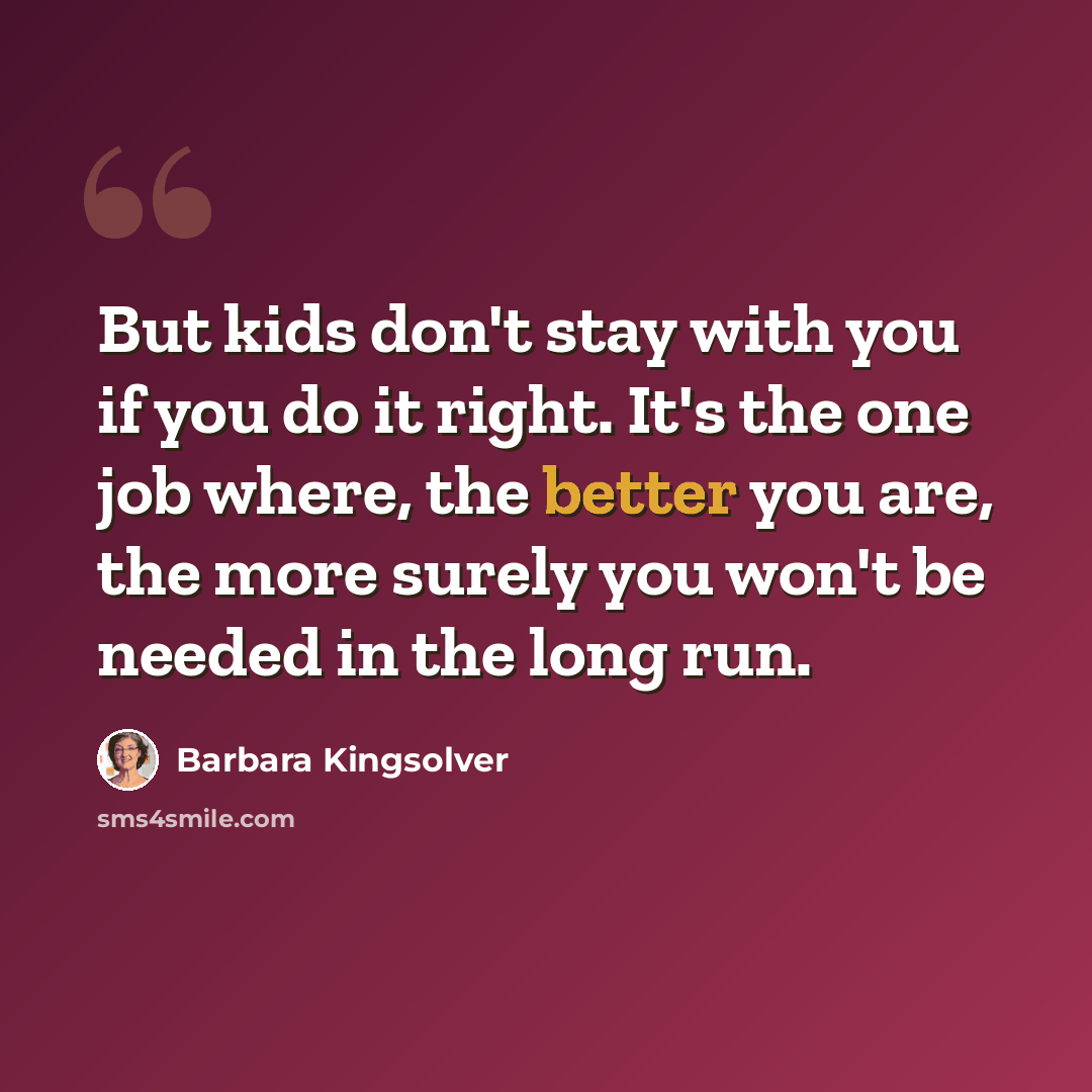 “But kids don't stay with you if you do it right. It's the one job where, the better you are, the more surely you won't be needed in the long run.” quote by Barbara Kingsolver