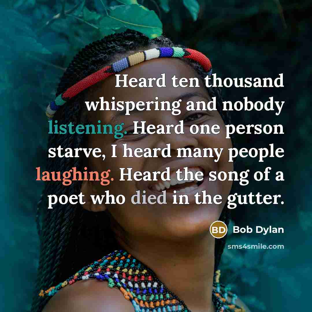 “Heard ten thousand whispering and nobody listening. Heard one person starve, I heard many people laughing. Heard the song of a poet who died in the gutter.” quote by Bob Dylan