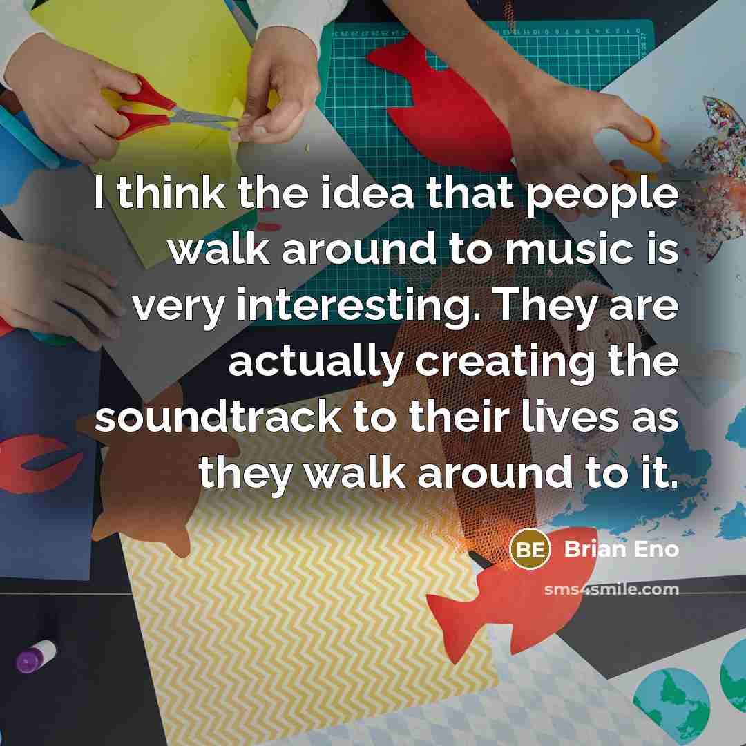 “I think the idea that people walk around to music is very interesting. They are actually creating the soundtrack to their lives as they walk around to it.” quote by Brian Eno