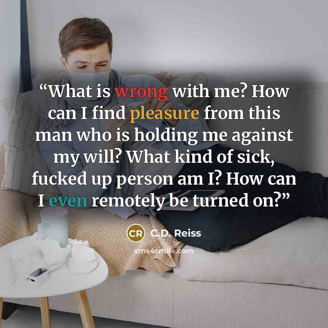 “What is wrong with me? How can I find pleasure from this man who is holding me against my will? What kind of sick, fucked up person am I? How can I even remotely be turned on?” quote by C.D. Reiss