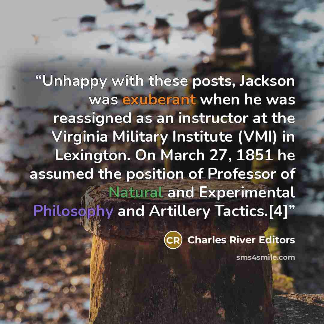 “Unhappy with these posts, Jackson was exuberant when he was reassigned as an instructor at the Virginia Military Institute (VMI) in Lexington. On March 27, 1851 he assumed the position of Professor of Natural and Experimental Philosophy and Artillery Tactics.[4]” quote by Charles River Editors