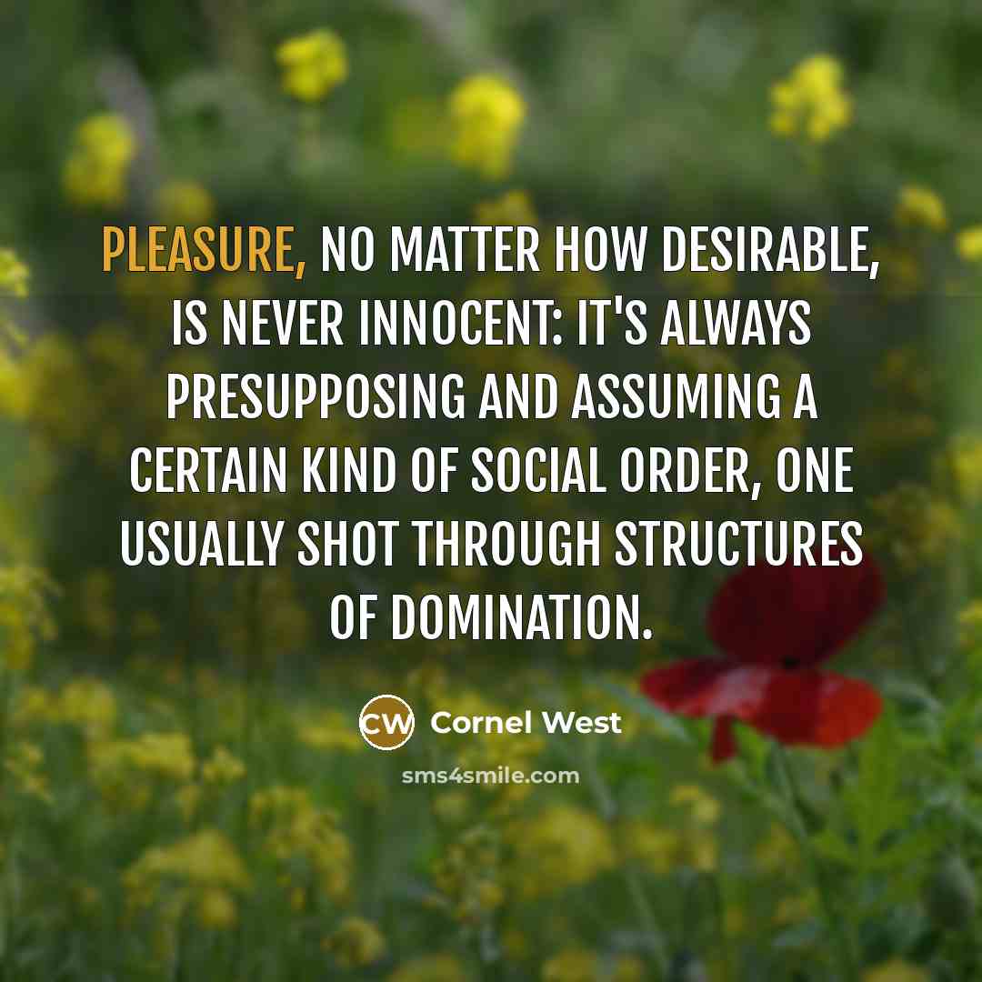 “Pleasure, no matter how desirable, is never innocent: it's always presupposing and assuming a certain kind of social order, one usually shot through structures of domination.” quote by Cornel West