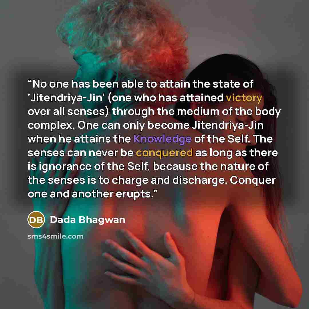 “No one has been able to attain the state of ‘Jitendriya-Jin’ (one who has attained victory over all senses) through the medium of the body complex. One can only become Jitendriya-Jin when he attains the Knowledge of the Self. The senses can never be conquered as long as there is ignorance of the…” quote by Dada Bhagwan