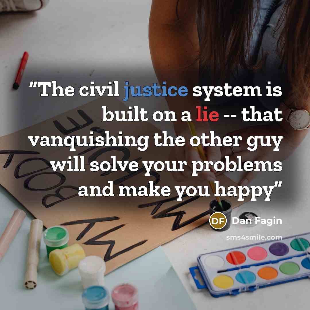 “The civil justice system is built on a lie -- that vanquishing the other guy will solve your problems and make you happy” quote by Dan Fagin