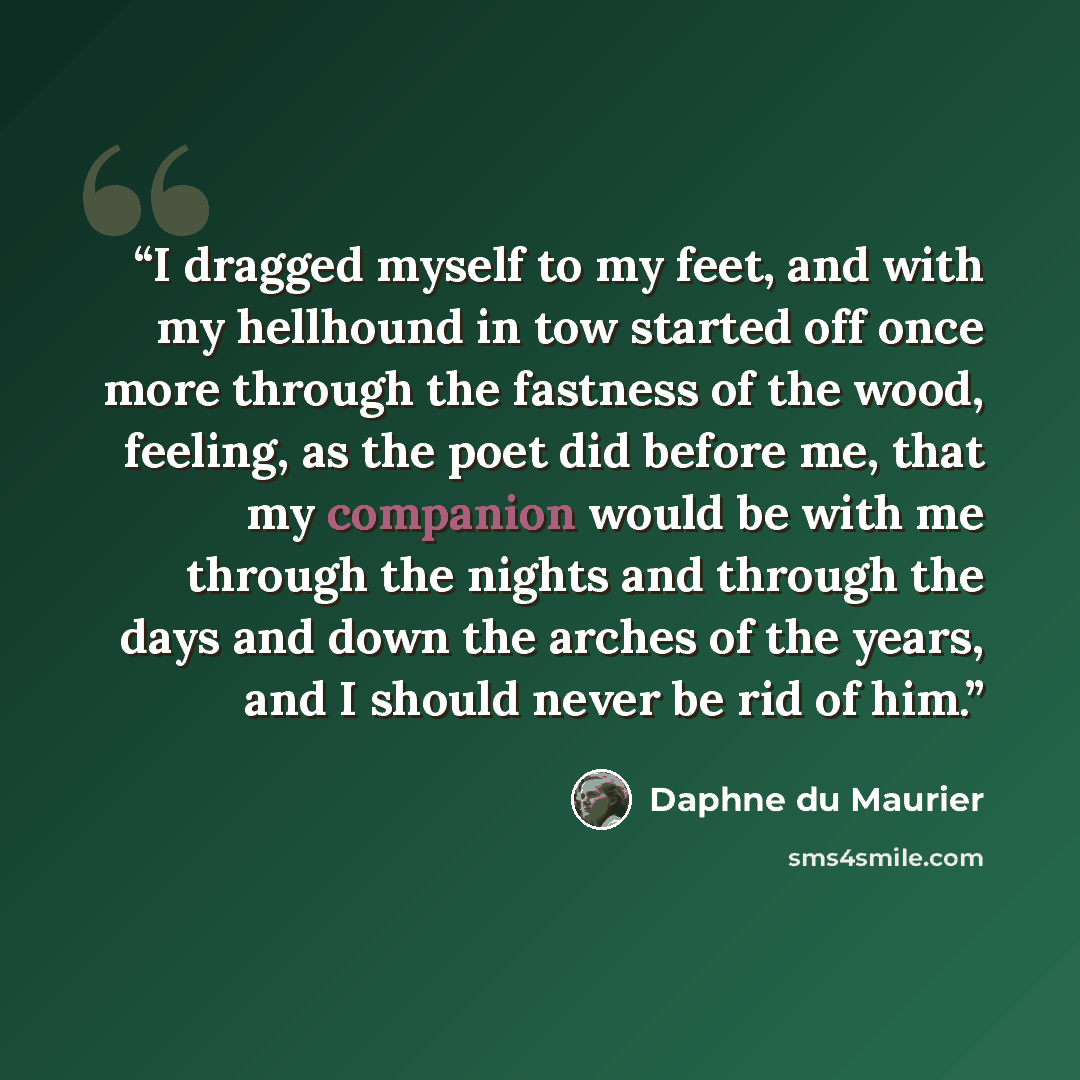 “I dragged myself to my feet, and with my hellhound in tow started off once more through the fastness of the wood, feeling, as the poet did before me, that my companion would be with me through the nights and through the days and down the arches of the years, and I should never be rid of him.” quote by Daphne du Maurier