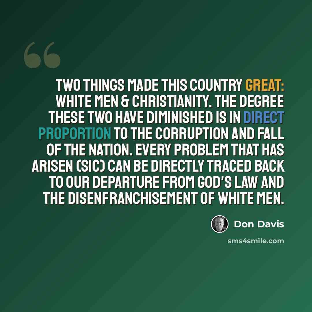 “Two things made this country great: White men & Christianity. The degree these two have diminished is in direct proportion to the corruption and fall of the nation. Every problem that has arisen (sic) can be directly traced back to our departure from God's Law and the disenfranchisement of White…” quote by Don Davis