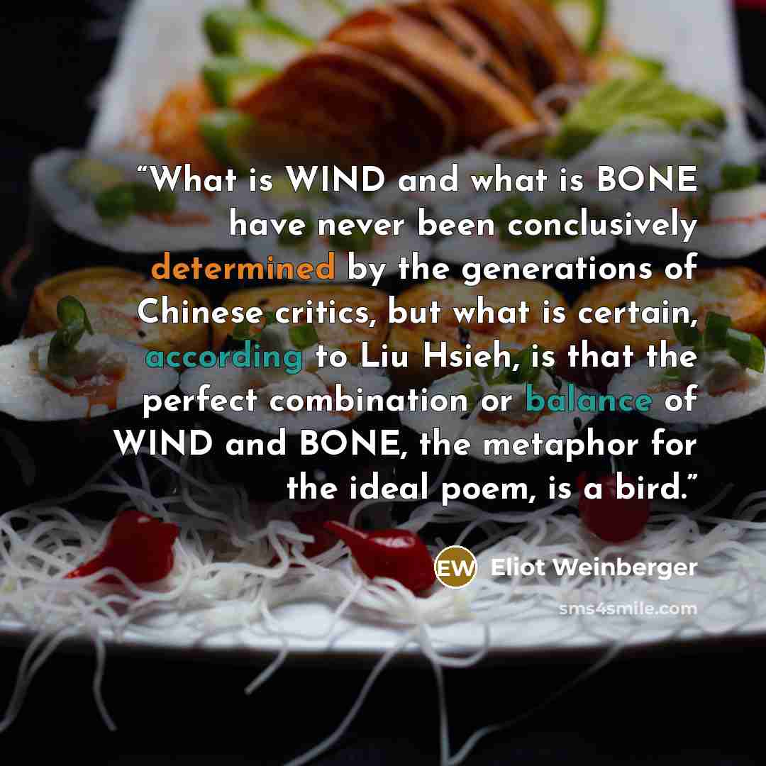 “What is WIND and what is BONE have never been conclusively determined by the generations of Chinese critics, but what is certain, according to Liu Hsieh, is that the perfect combination or balance of WIND and BONE, the metaphor for the ideal poem, is a bird.” quote by Eliot Weinberger