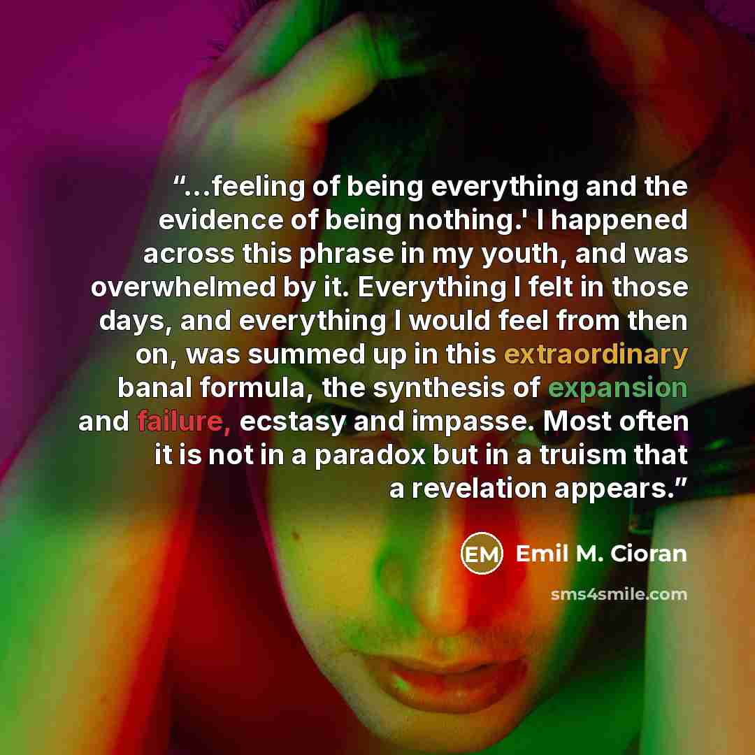 “...feeling of being everything and the evidence of being nothing.' I happened across this phrase in my youth, and was overwhelmed by it. Everything I felt in those days, and everything I would feel from then on, was summed up in this extraordinary banal formula, the synthesis of expansion and…” quote by Emil M. Cioran