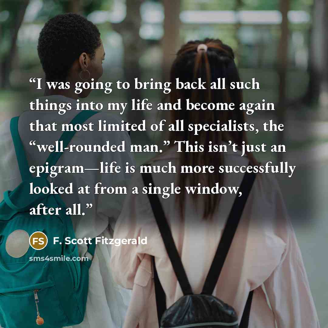 “I was going to bring back all such things into my life and become again that most limited of all specialists, the “well-rounded man.” This isn’t just an epigram—life is much more successfully looked at from a single window, after all.” quote by F. Scott Fitzgerald