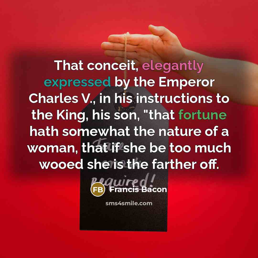 “That conceit, elegantly expressed by the Emperor Charles V., in his instructions to the King, his son, "that fortune hath somewhat the nature of a woman, that if she be too much wooed she is the farther off.” quote by Francis Bacon