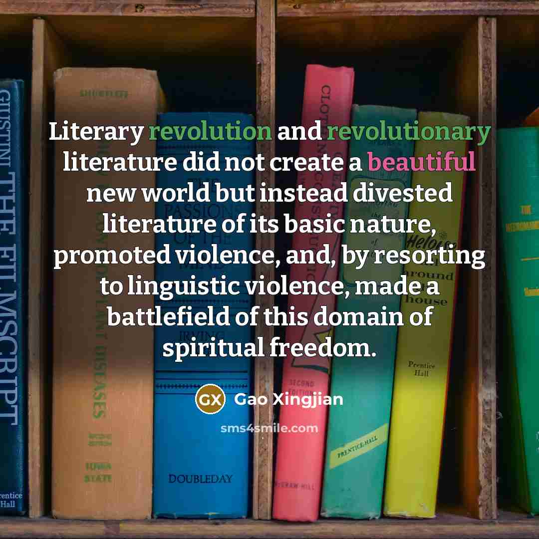 “Literary revolution and revolutionary literature did not create a beautiful new world but instead divested literature of its basic nature, promoted violence, and, by resorting to linguistic violence, made a battlefield of this domain of spiritual freedom.” quote by Gao Xingjian