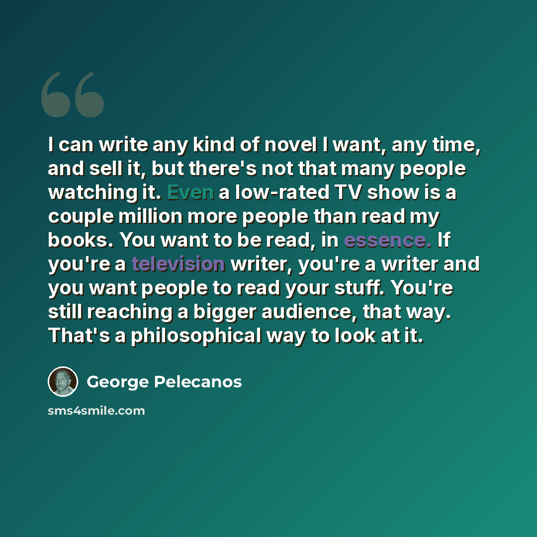 “I can write any kind of novel I want, any time, and sell it, but there's not that many people watching it. Even a low-rated TV show is a couple million more people than read my books. You want to be read, in essence. If you're a television writer, you're a writer and you want people to read your…” quote by George Pelecanos