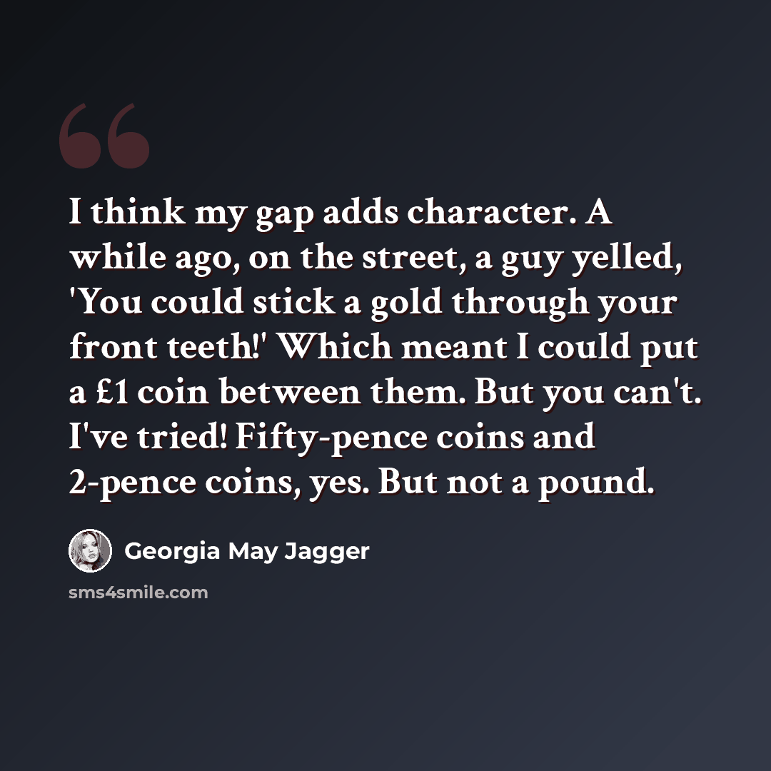“I think my gap adds character. A while ago, on the street, a guy yelled, 'You could stick a gold through your front teeth!' Which meant I could put a £1 coin between them. But you can't. I've tried! Fifty-pence coins and 2-pence coins, yes. But not a pound.” quote by Georgia May Jagger