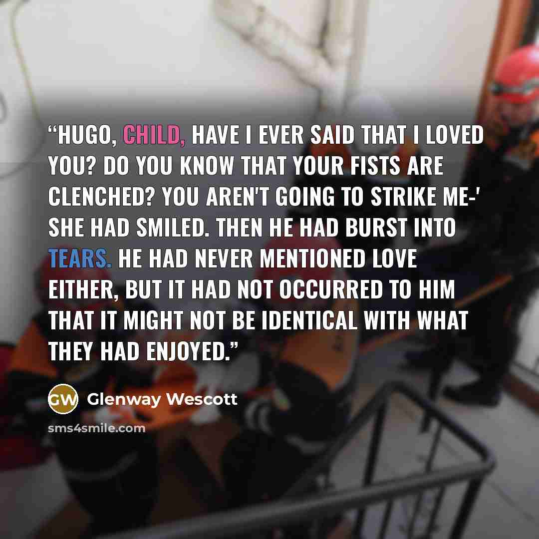 “Hugo, child, have I ever said that I loved you? Do you know that your fists are clenched? You aren't going to strike me-' She had smiled. Then he had burst into tears. He had never mentioned love either, but it had not occurred to him that it might not be identical with what they had enjoyed.” quote by Glenway Wescott
