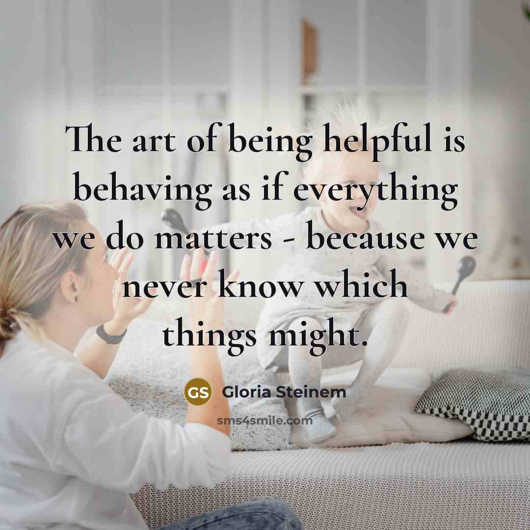 “The art of being helpful is behaving as if everything we do matters - because we never know which things might.” quote by Gloria Steinem