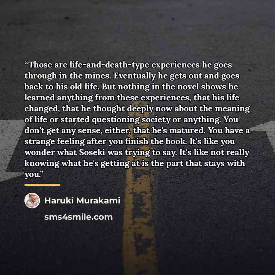 “Those are life-and-death-type experiences he goes through in the mines. Eventually he gets out and goes back to his old life. But nothing in the novel shows he learned anything from these experiences, that his life changed, that he thought deeply now about the meaning of life or started…” quote by Haruki Murakami