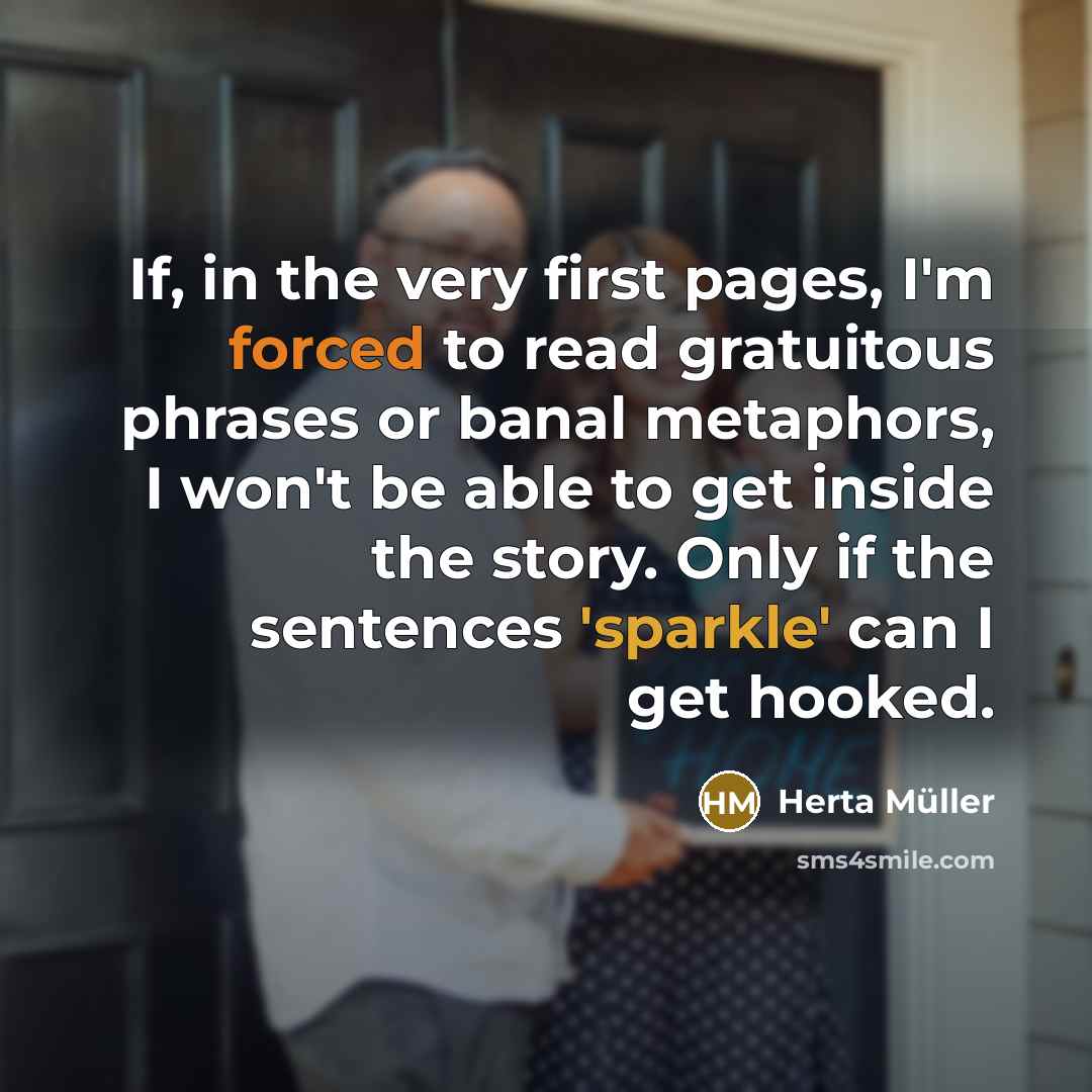 “If, in the very first pages, I'm forced to read gratuitous phrases or banal metaphors, I won't be able to get inside the story. Only if the sentences 'sparkle' can I get hooked.” quote by Herta Muller