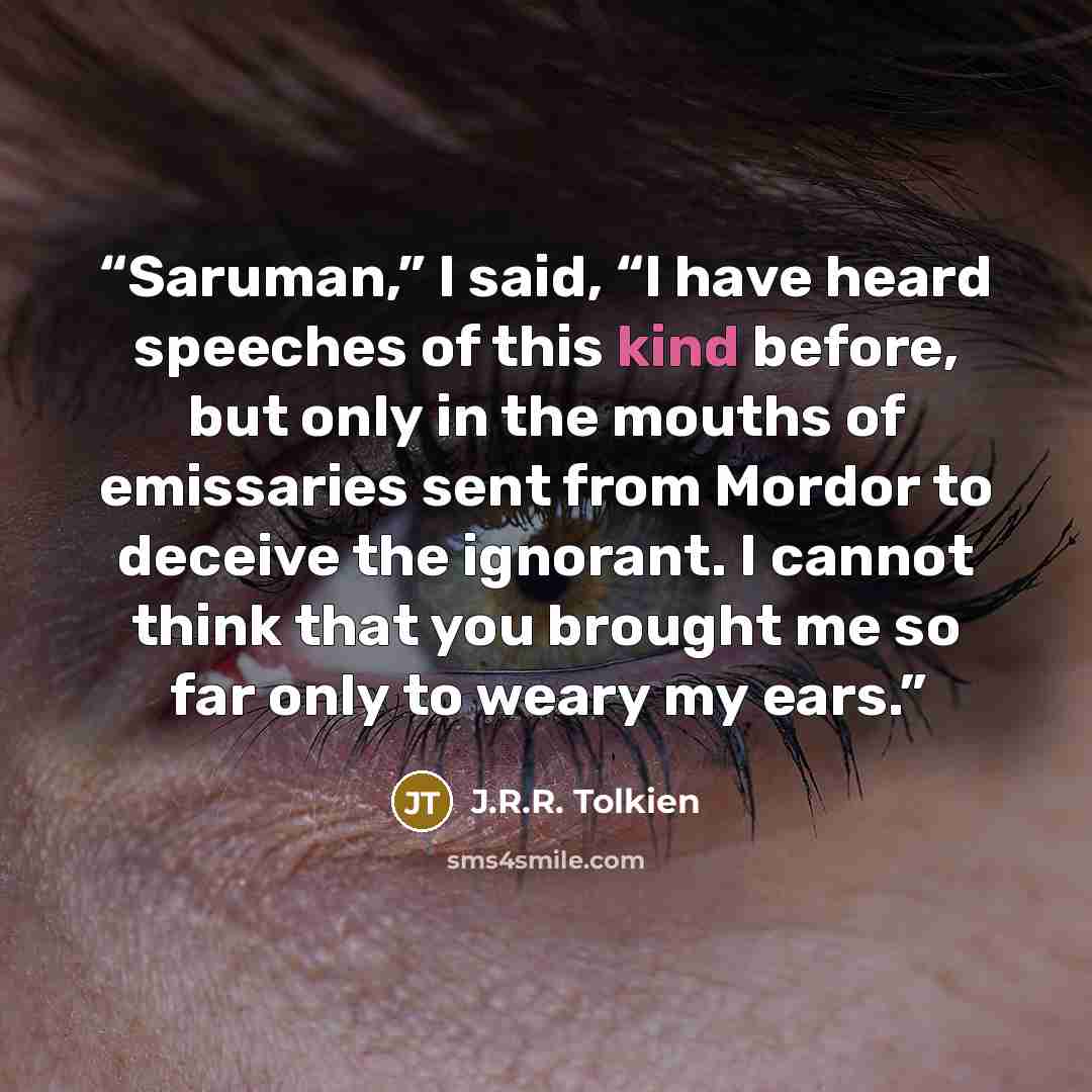 “Saruman,” I said, “I have heard speeches of this kind before, but only in the mouths of emissaries sent from Mordor to deceive the ignorant. I cannot think that you brought me so far only to weary my ears.” quote by J.R.R. Tolkien