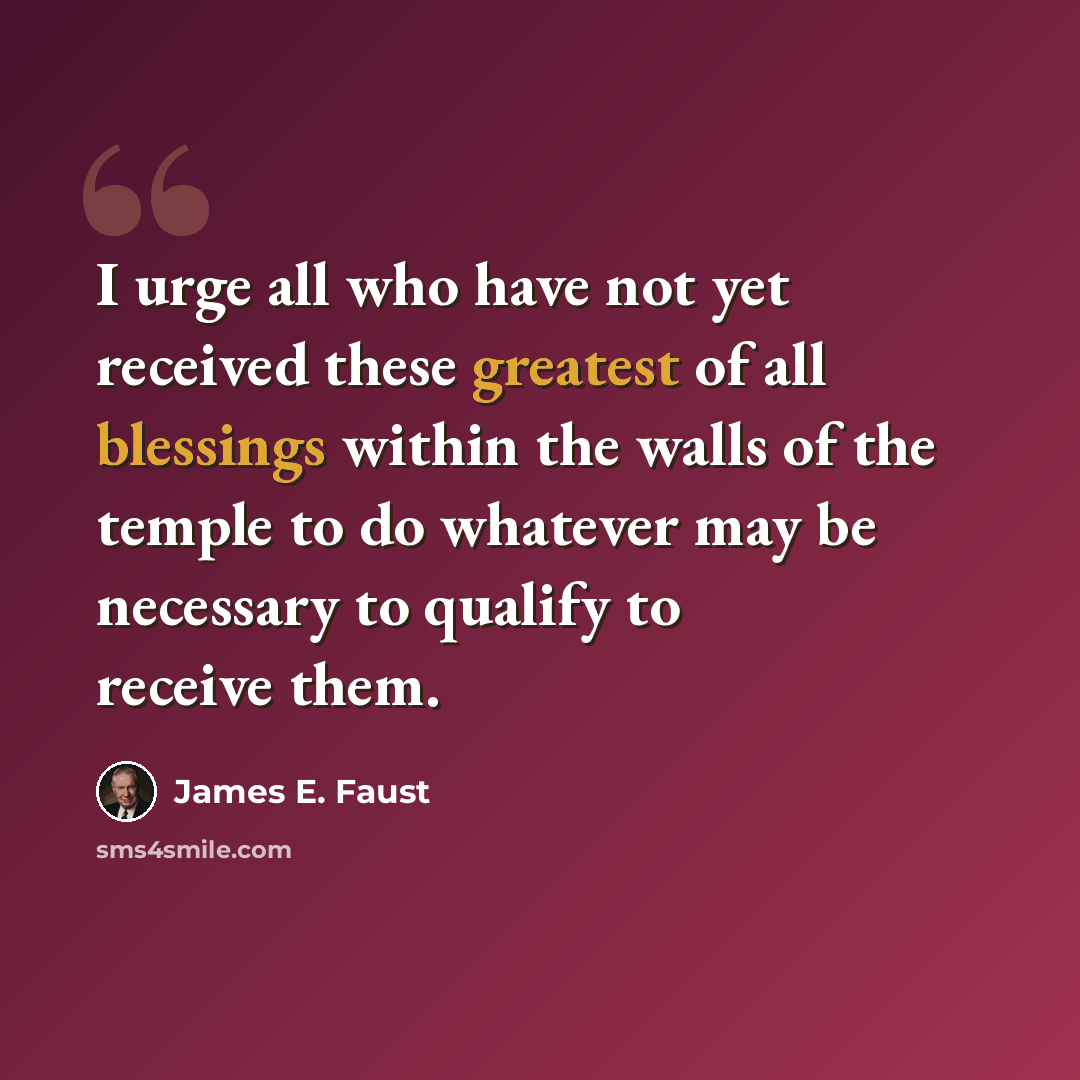“I urge all who have not yet received these greatest of all blessings within the walls of the temple to do whatever may be necessary to qualify to receive them.” quote by James E. Faust