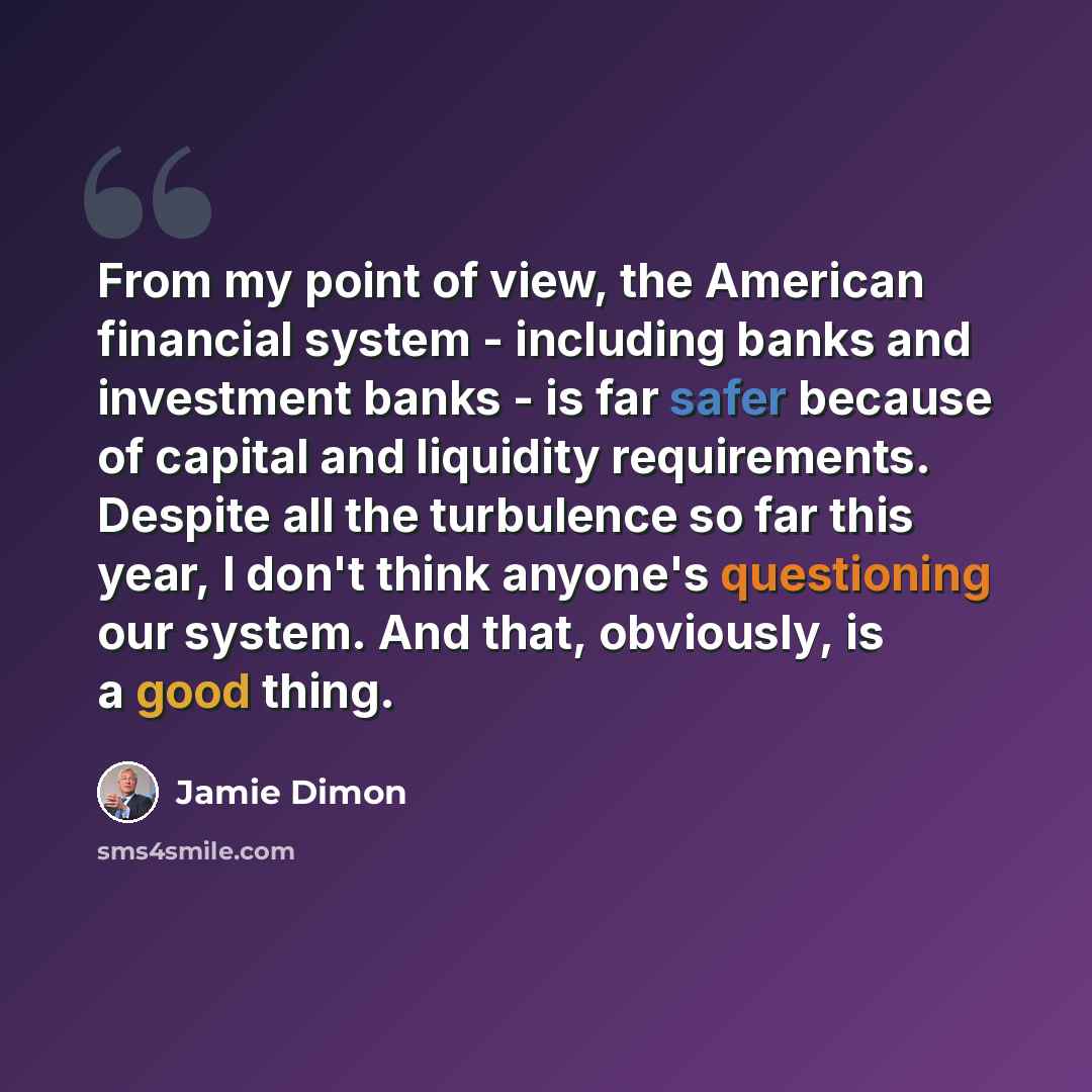 “From my point of view, the American financial system - including banks and investment banks - is far safer because of capital and liquidity requirements. Despite all the turbulence so far this year, I don't think anyone's questioning our system. And that, obviously, is a good thing.” quote by Jamie Dimon