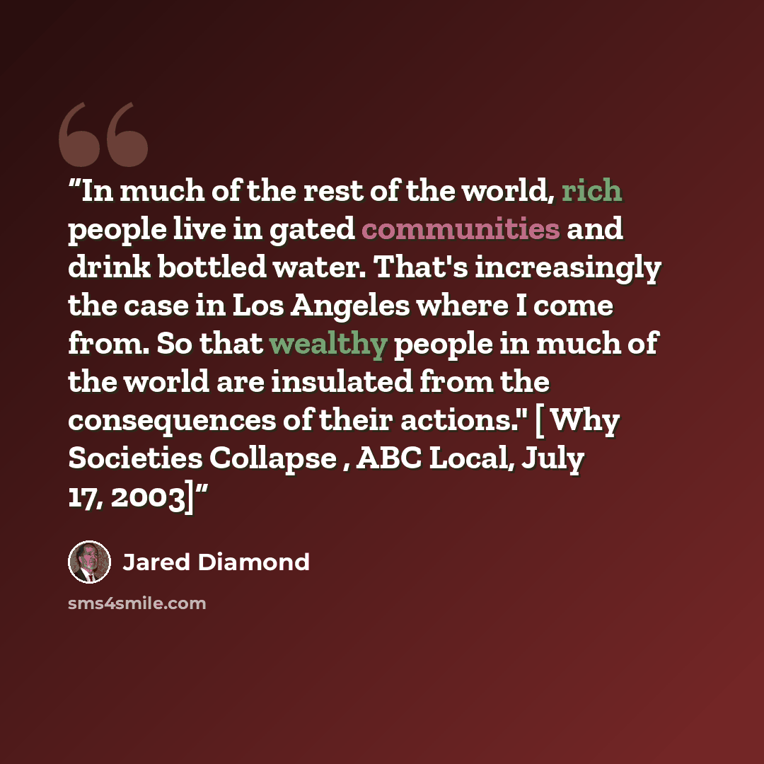 “In much of the rest of the world, rich people live in gated communities and drink bottled water. That's increasingly the case in Los Angeles where I come from. So that wealthy people in much of the world are insulated from the consequences of their actions." [ Why Societies Collapse , ABC Local…” quote by Jared Diamond