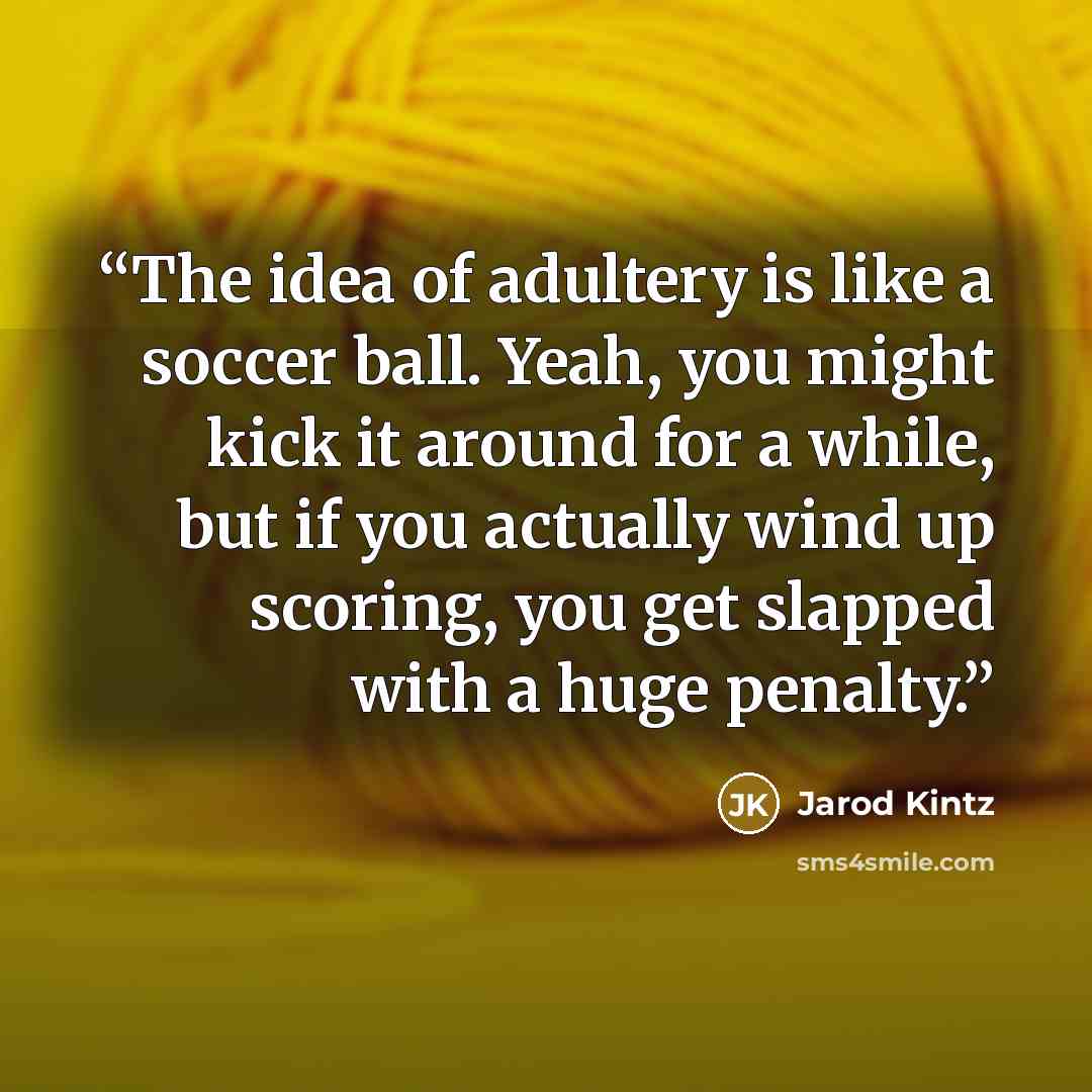 “The idea of adultery is like a soccer ball. Yeah, you might kick it around for a while, but if you actually wind up scoring, you get slapped with a huge penalty.” quote by Jarod Kintz