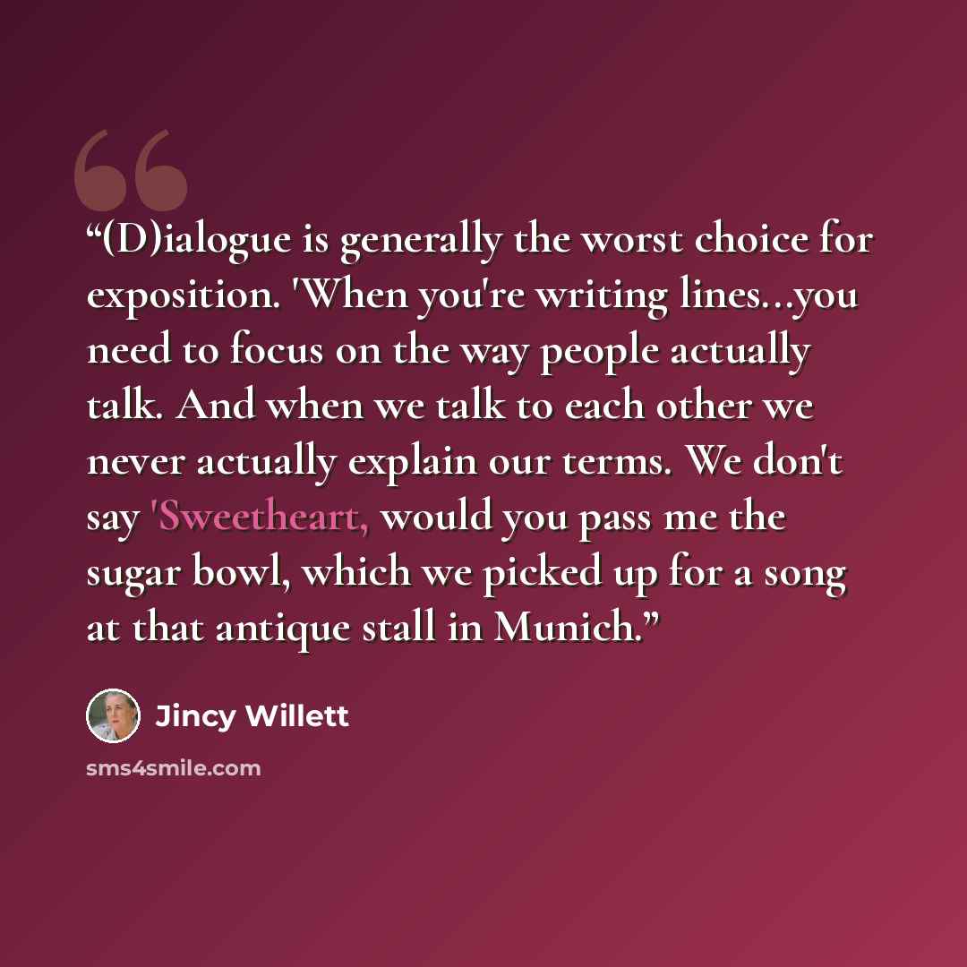 “(D)ialogue is generally the worst choice for exposition. 'When you're writing lines...you need to focus on the way people actually talk. And when we talk to each other we never actually explain our terms. We don't say 'Sweetheart, would you pass me the sugar bowl, which we picked up for a song at…” quote by Jincy Willett
