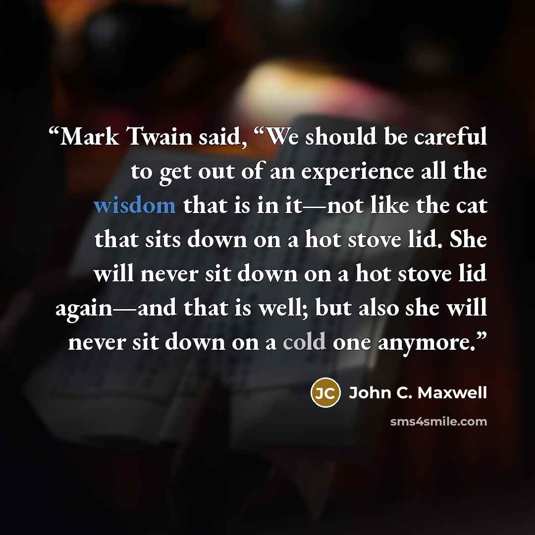 “Mark Twain said, “We should be careful to get out of an experience all the wisdom that is in it—not like the cat that sits down on a hot stove lid. She will never sit down on a hot stove lid again—and that is well; but also she will never sit down on a cold one anymore.” quote by John C. Maxwell