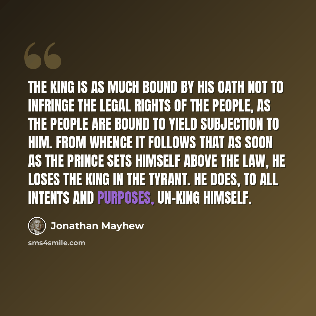 “The king is as much bound by his oath not to infringe the legal rights of the people, as the people are bound to yield subjection to him. From whence it follows that as soon as the prince sets himself above the law, he loses the king in the tyrant. He does, to all intents and purposes, un-king…” quote by Jonathan Mayhew