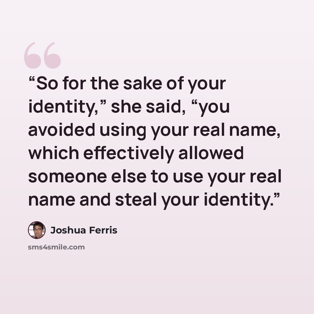 “So for the sake of your identity,” she said, “you avoided using your real name, which effectively allowed someone else to use your real name and steal your identity.” quote by Joshua Ferris