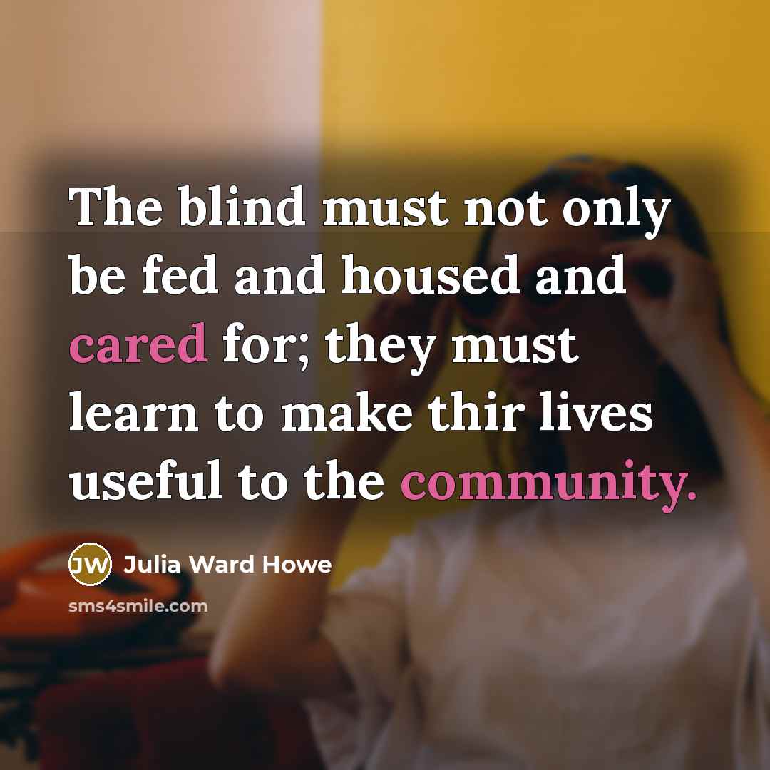 “The blind must not only be fed and housed and cared for; they must learn to make thir lives useful to the community.” quote by Julia Ward Howe