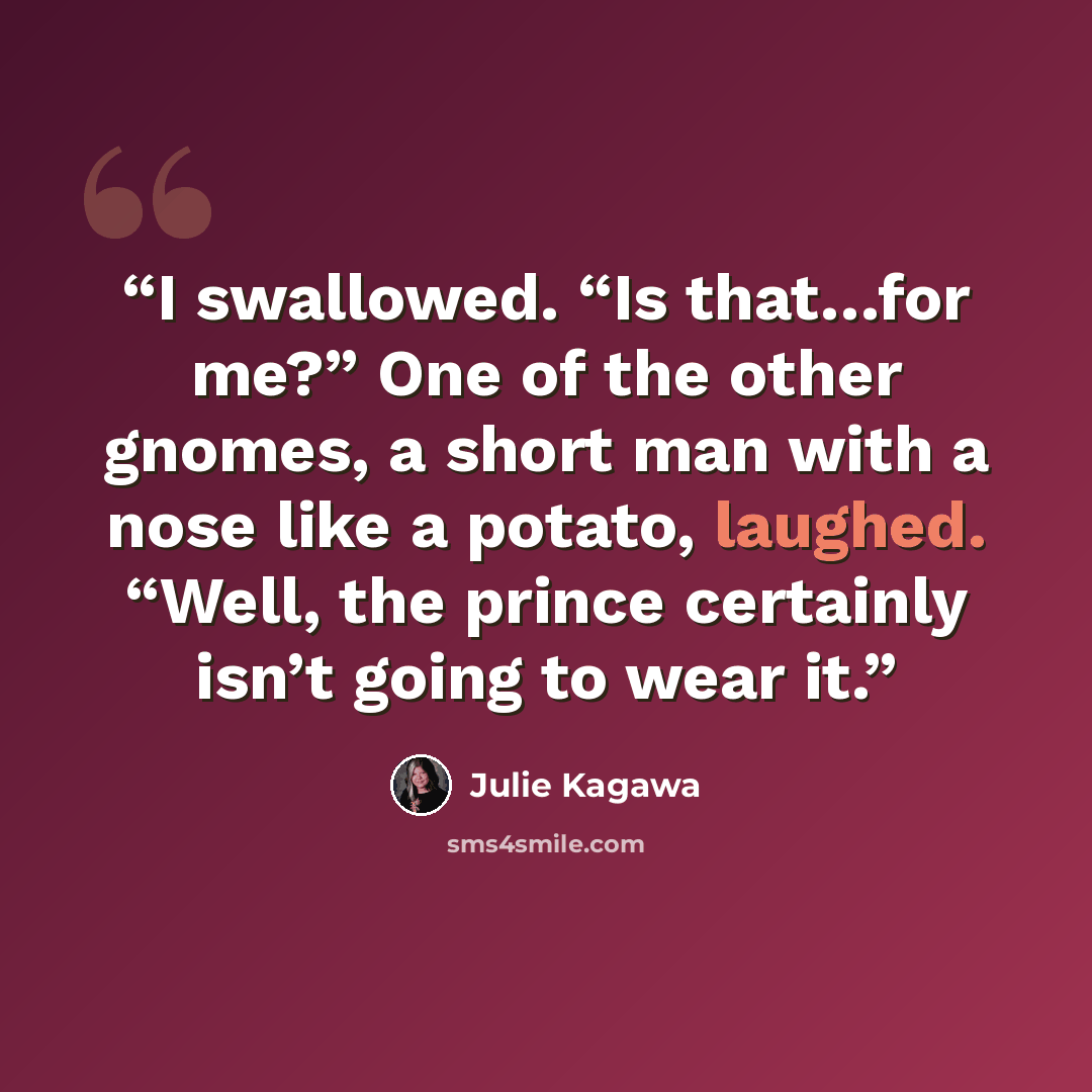 “I swallowed. “Is that…for me?” One of the other gnomes, a short man with a nose like a potato, laughed. “Well, the prince certainly isn’t going to wear it.” quote by Julie Kagawa