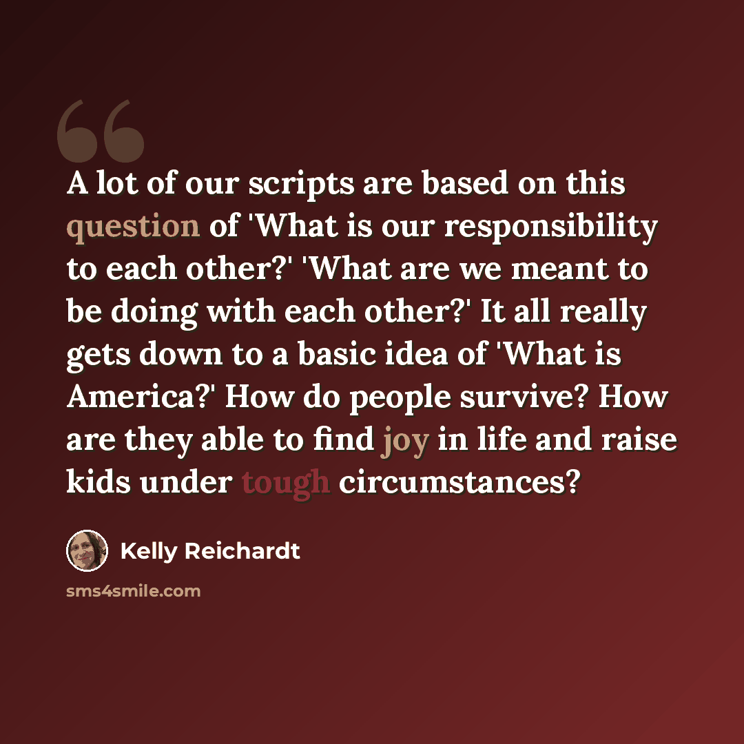 “A lot of our scripts are based on this question of 'What is our responsibility to each other?' 'What are we meant to be doing with each other?' It all really gets down to a basic idea of 'What is America?' How do people survive? How are they able to find joy in life and raise kids under tough…” quote by Kelly Reichardt