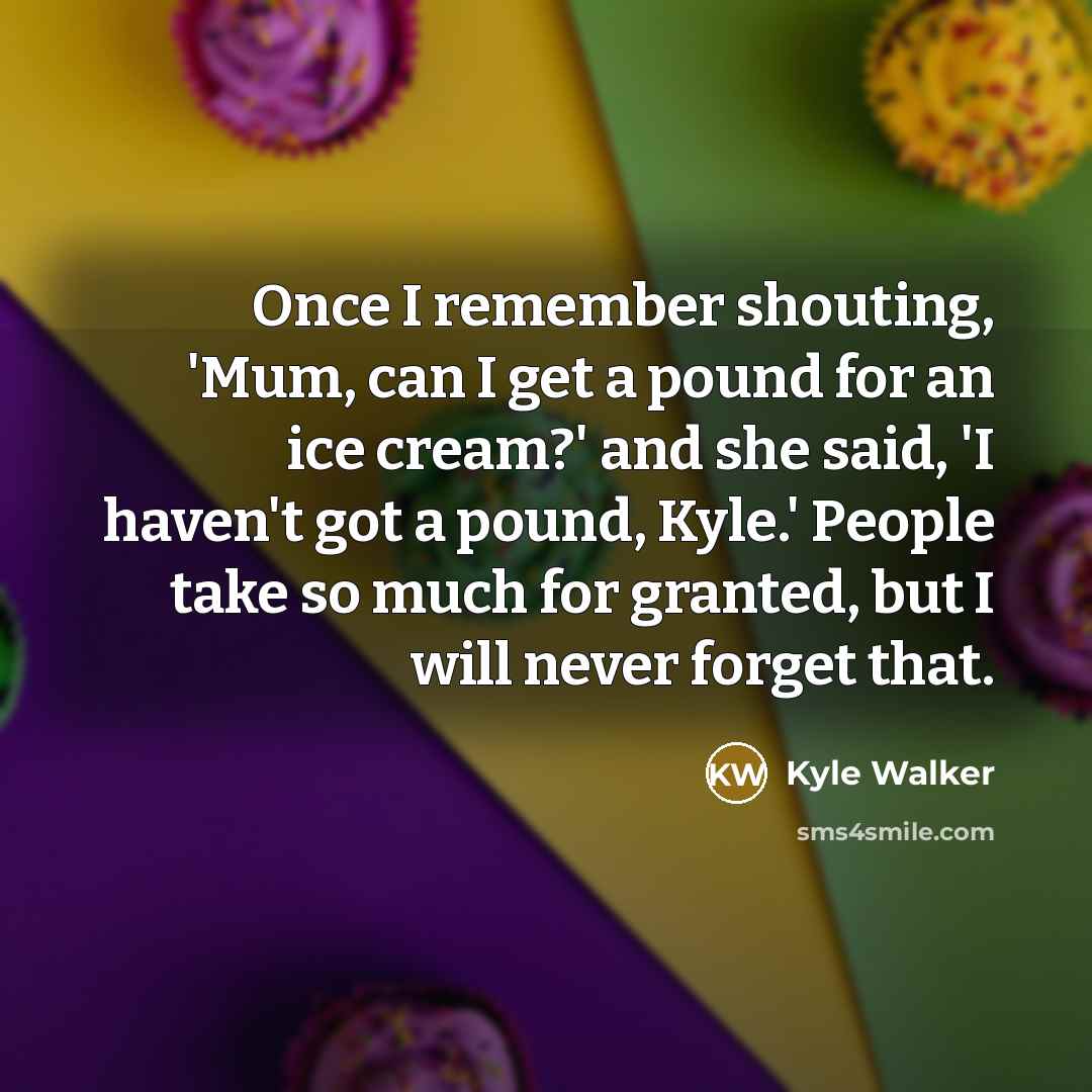 “Once I remember shouting, 'Mum, can I get a pound for an ice cream?' and she said, 'I haven't got a pound, Kyle.' People take so much for granted, but I will never forget that.” quote by Kyle Walker
