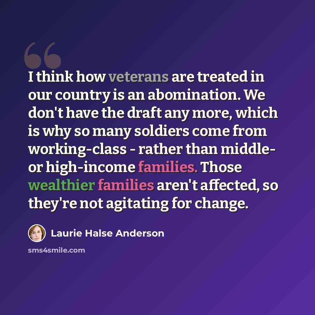 “I think how veterans are treated in our country is an abomination. We don't have the draft any more, which is why so many soldiers come from working-class - rather than middle- or high-income families. Those wealthier families aren't affected, so they're not agitating for change.” quote by Laurie Halse Anderson