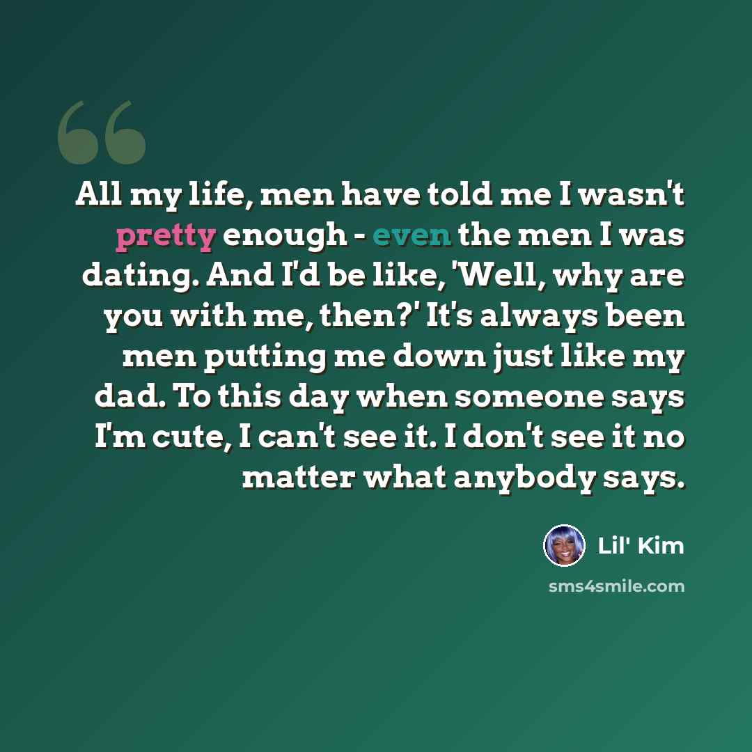 “All my life, men have told me I wasn't pretty enough - even the men I was dating. And I'd be like, 'Well, why are you with me, then?' It's always been men putting me down just like my dad. To this day when someone says I'm cute, I can't see it. I don't see it no matter what anybody says.” quote by Lil' Kim