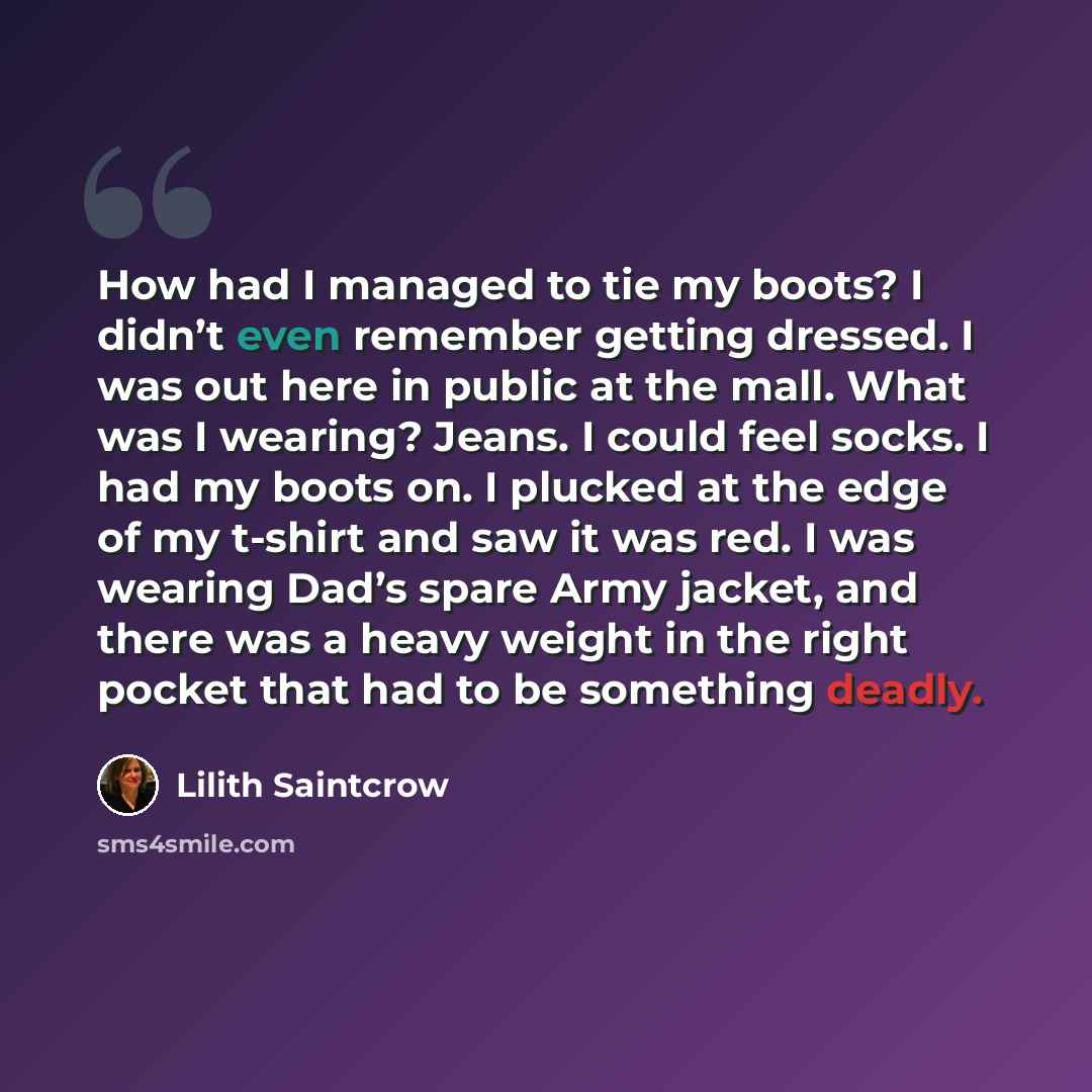 “How had I managed to tie my boots? I didn’t even remember getting dressed. I was out here in public at the mall. What was I wearing? Jeans. I could feel socks. I had my boots on. I plucked at the edge of my t-shirt and saw it was red. I was wearing Dad’s spare Army jacket, and there was a heavy…” quote by Lilith Saintcrow