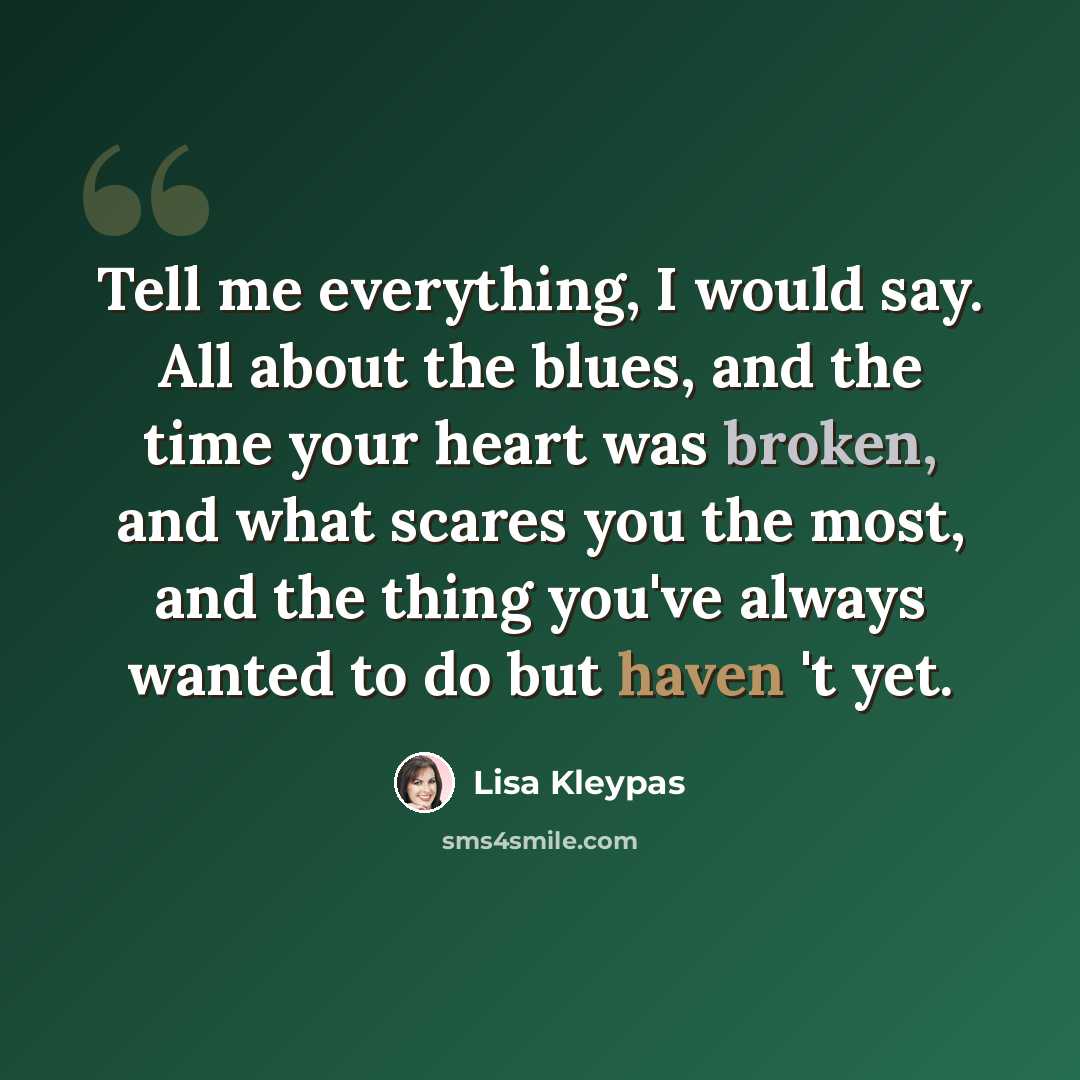 “Tell me everything, I would say. All about the blues, and the time your heart was broken, and what scares you the most, and the thing you've always wanted to do but haven 't yet.” quote by Lisa Kleypas