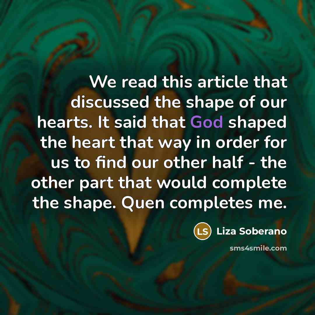 “We read this article that discussed the shape of our hearts. It said that God shaped the heart that way in order for us to find our other half - the other part that would complete the shape. Quen completes me.” quote by Liza Soberano
