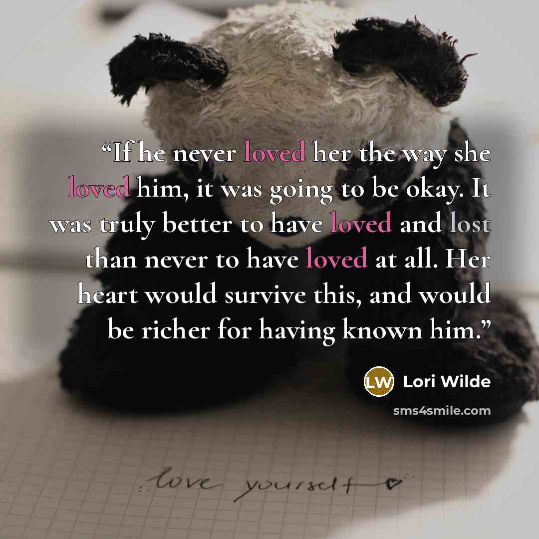 “If he never loved her the way she loved him, it was going to be okay. It was truly better to have loved and lost than never to have loved at all. Her heart would survive this, and would be richer for having known him.” quote by Lori Wilde